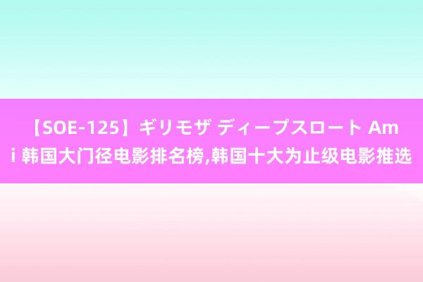 【SOE-125】ギリモザ ディープスロート Ami 韩国大门径电影排名榜,韩国十大为止级电影推选