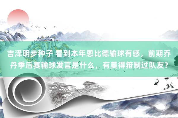 吉泽明步种子 看到本年恩比德输球有感,前期乔丹季后赛输球发言是什么,有莫得箝制过队友?