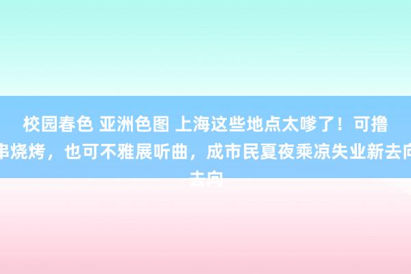 校园春色 亚洲色图 上海这些地点太嗲了！可撸串烧烤，也可不雅展听曲，成市民夏夜乘凉失业新去向