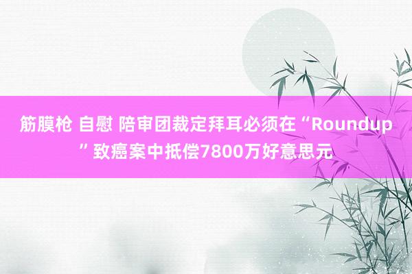 筋膜枪 自慰 陪审团裁定拜耳必须在“Roundup”致癌案中抵偿7800万好意思元