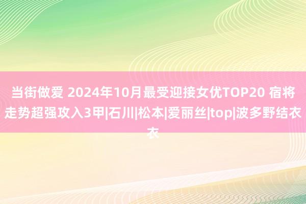 当街做爱 2024年10月最受迎接女优TOP20 宿将走势超强攻入3甲|石川|松本|爱丽丝|top|波多野结衣
