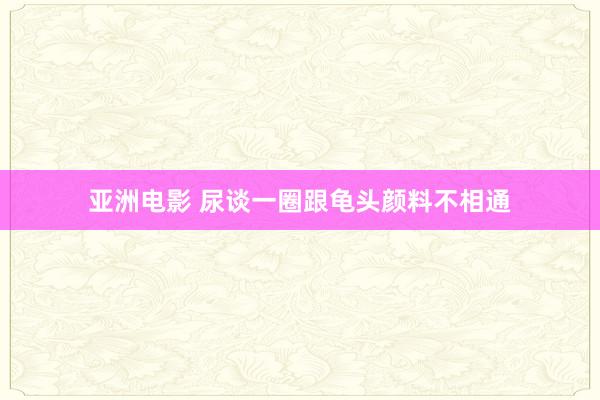 亚洲电影 尿谈一圈跟龟头颜料不相通