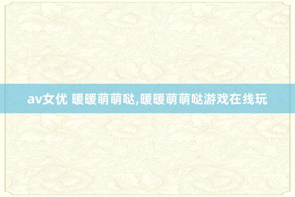 av女优 暖暖萌萌哒，暖暖萌萌哒游戏在线玩