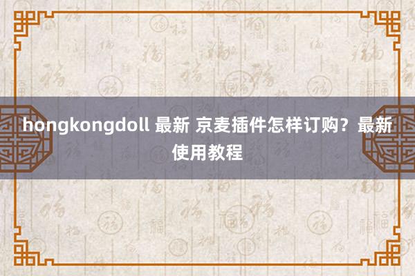hongkongdoll 最新 京麦插件怎样订购？最新使用教程
