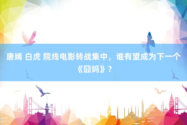 唐嫣 白虎 院线电影转战集中,谁有望成为下一个《囧妈》?