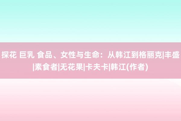 探花 巨乳 食品、女性与生命：从韩江到格丽克|丰盛|素食者|无花果|卡夫卡|韩江(作者)