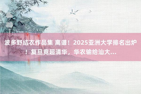 波多野结衣作品集 离谱！2025亚洲大学排名出炉！复旦竟超清华，华农输给汕大...
