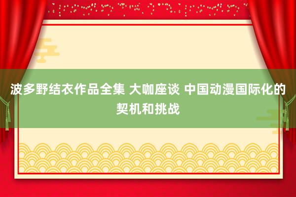 波多野结衣作品全集 大咖座谈 中国动漫国际化的契机和挑战