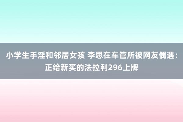 小学生手淫和邻居女孩 李思在车管所被网友偶遇：正给新买的法拉利296上牌
