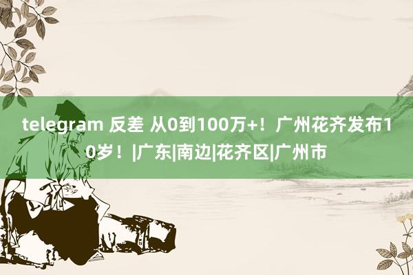 telegram 反差 从0到100万+！广州花齐发布10岁！|广东|南边|花齐区|广州市