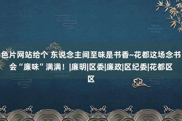 色片网站给个 东说念主间至味是书香~花都这场念书会“廉味”满满！|廉明|区委|廉政|区纪委|花都区