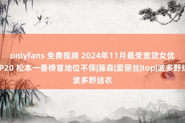 onlyfans 免费视频 2024年11月最受宽贷女优TOP20 松本一香榜首地位不保|藤森|爱丽丝|top|波多野结衣
