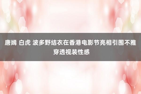 唐嫣 白虎 波多野结衣在香港电影节亮相引围不雅 穿透视装性感