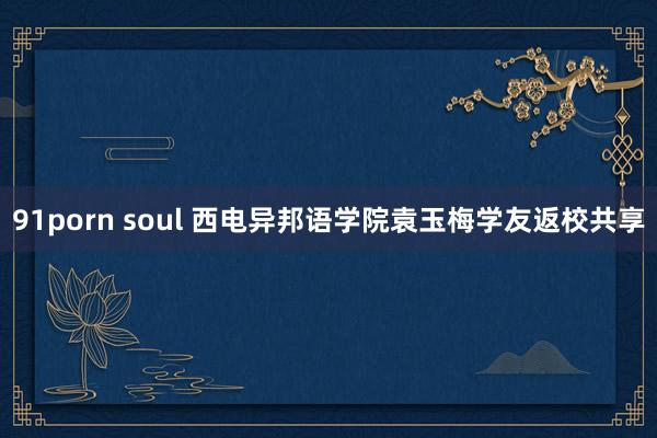 91porn soul 西电异邦语学院袁玉梅学友返校共享