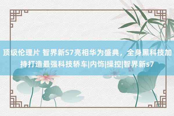 顶级伦理片 智界新S7亮相华为盛典，全身黑科技加持打造最强科技轿车|内饰|操控|智界新s7