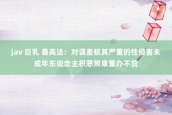 jav 巨乳 最高法：对误差极其严重的性侵害未成年东说念主积恶照章重办不贷