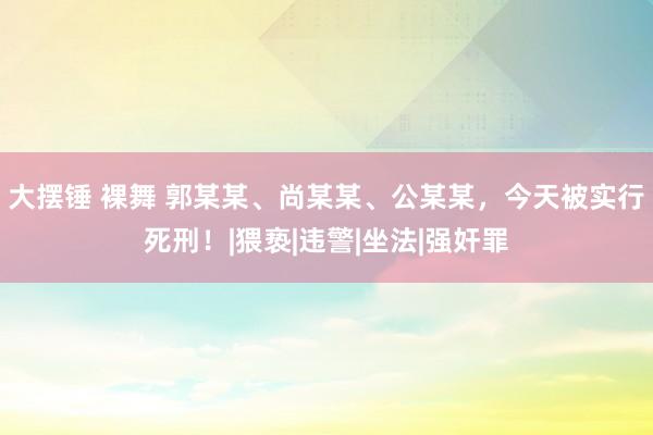 大摆锤 裸舞 郭某某、尚某某、公某某，今天被实行死刑！|猥亵|违警|坐法|强奸罪