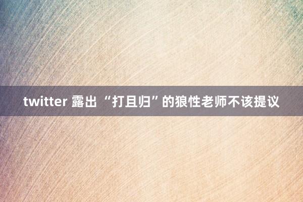 twitter 露出 “打且归”的狼性老师不该提议