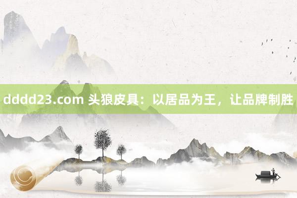 dddd23.com 头狼皮具：以居品为王，让品牌制胜
