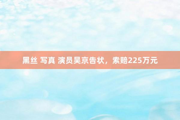 黑丝 写真 演员吴京告状，索赔225万元