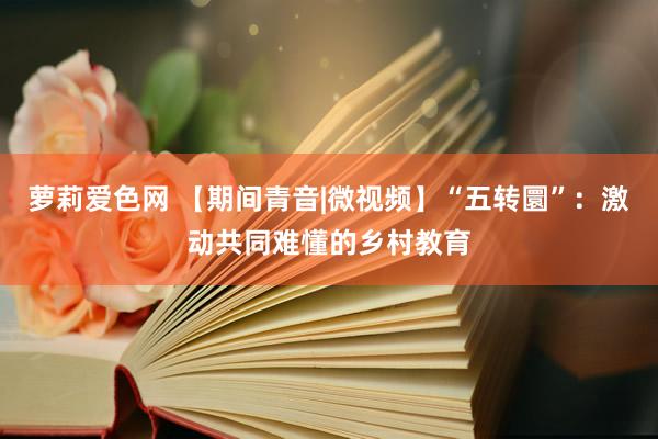 萝莉爱色网 【期间青音|微视频】“五转圜”：激动共同难懂的乡村教育