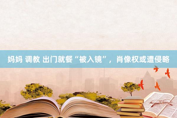 妈妈 调教 出门就餐“被入镜”，肖像权或遭侵略