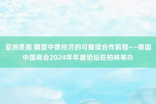 亚洲是图 瞻望中德经济的可握续合作前程——德国中国商会2024年年度论坛在柏林举办