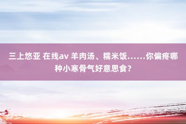 三上悠亚 在线av 羊肉汤、糯米饭……你偏疼哪种小寒骨气好意思食？