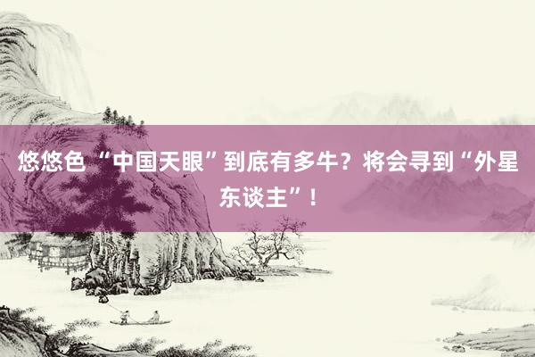 悠悠色 “中国天眼”到底有多牛？将会寻到“外星东谈主”！