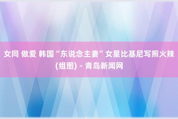 女同 做爱 韩国“东说念主妻”女星比基尼写照火辣(组图)－青岛新闻网