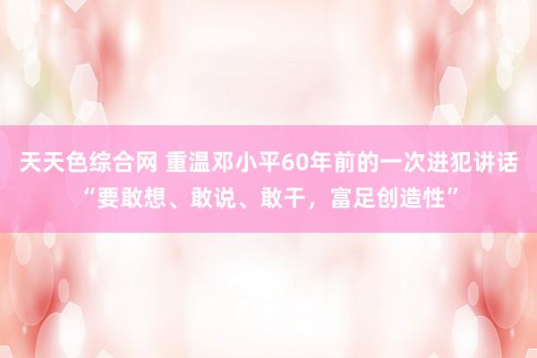 天天色综合网 重温邓小平60年前的一次进犯讲话“要敢想、敢说、敢干，富足创造性”
