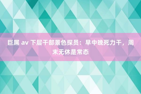 巨屌 av 下层干部景色探员：早中晚死力干，周末无休是常态