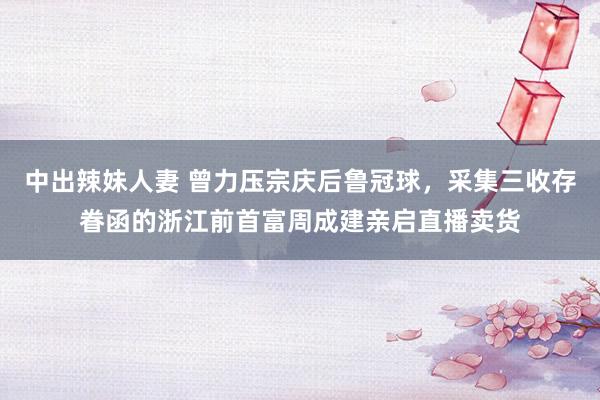 中出辣妹人妻 曾力压宗庆后鲁冠球，采集三收存眷函的浙江前首富周成建亲启直播卖货