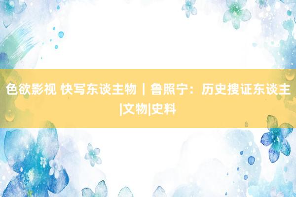 色欲影视 快写东谈主物｜鲁照宁：历史搜证东谈主|文物|史料