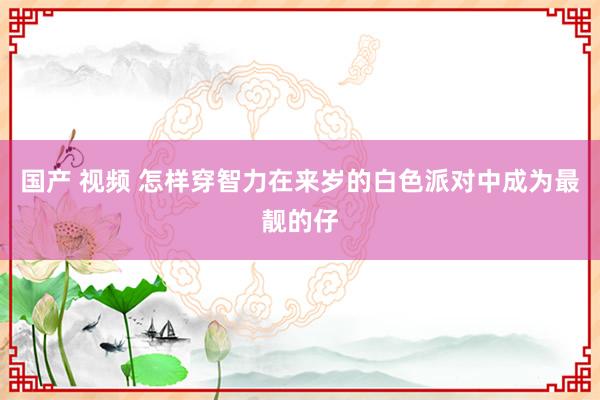 国产 视频 怎样穿智力在来岁的白色派对中成为最靓的仔