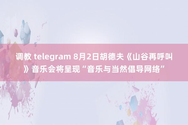 调教 telegram 8月2日胡德夫《山谷再呼叫》音乐会将呈现“音乐与当然倡导网络”