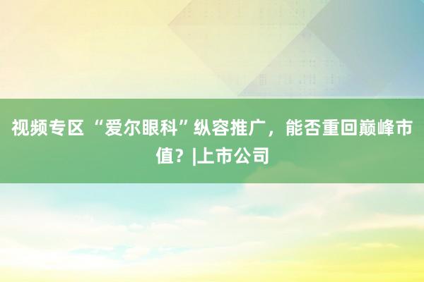视频专区 “爱尔眼科”纵容推广，能否重回巅峰市值？|上市公司