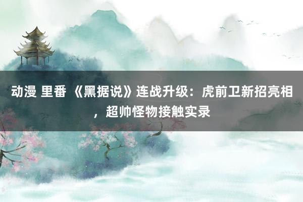 动漫 里番 《黑据说》连战升级：虎前卫新招亮相，超帅怪物接触实录