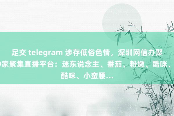 足交 telegram 涉存低俗色情，深圳网信办聚集约谈19家聚集直播平台：迷东说念主、番茄、粉嫩、酷咪、小蛮腰...