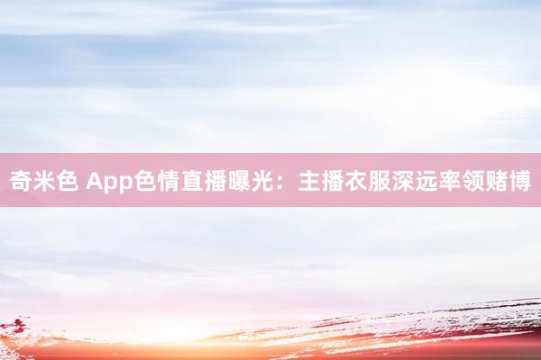 奇米色 App色情直播曝光：主播衣服深远率领赌博