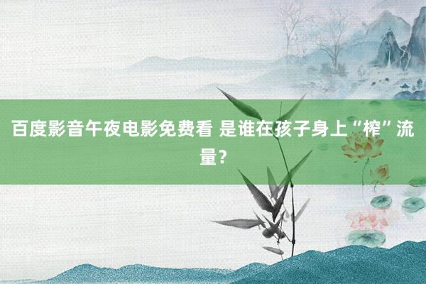 百度影音午夜电影免费看 是谁在孩子身上“榨”流量？
