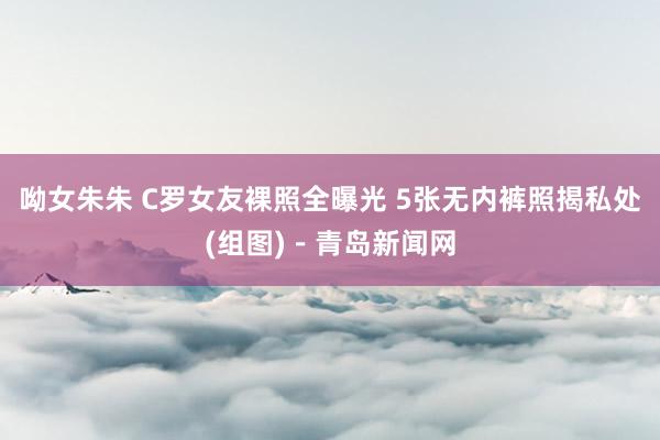呦女朱朱 C罗女友裸照全曝光 5张无内裤照揭私处(组图)－青岛新闻网