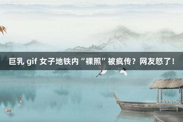 巨乳 gif 女子地铁内“裸照”被疯传？网友怒了！