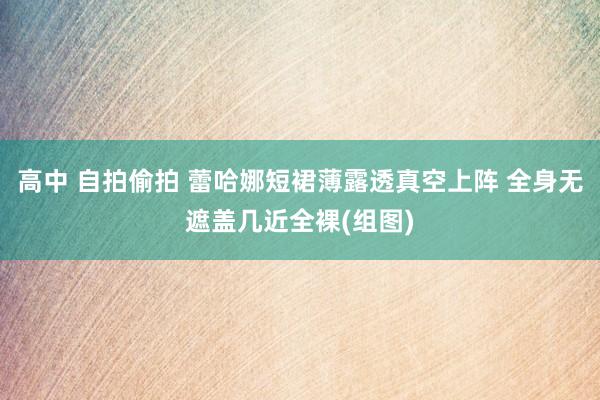 高中 自拍偷拍 蕾哈娜短裙薄露透真空上阵 全身无遮盖几近全裸(组图)