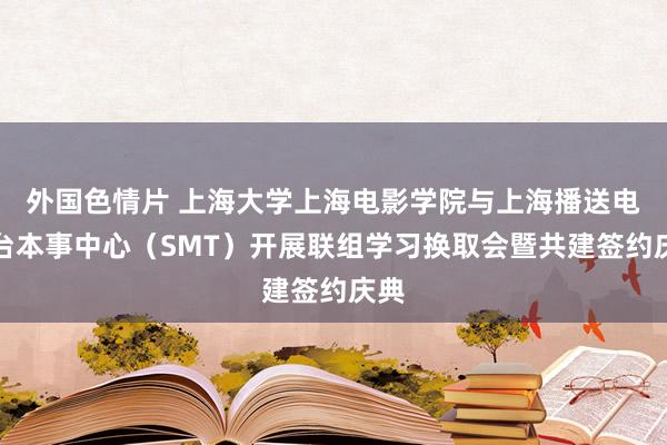 外国色情片 上海大学上海电影学院与上海播送电视台本事中心（SMT）开展联组学习换取会暨共建签约庆典