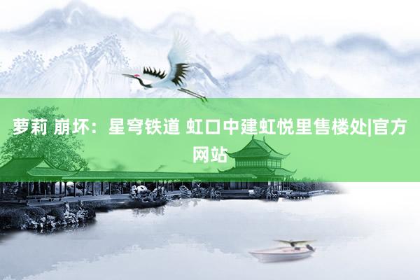 萝莉 崩坏：星穹铁道 虹口中建虹悦里售楼处|官方网站