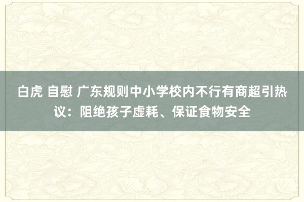 白虎 自慰 广东规则中小学校内不行有商超引热议：阻绝孩子虚耗、保证食物安全