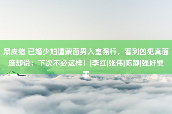 黑皮猪 已婚少妇遭蒙面男入室强行，看到凶犯真面庞却说：下次不必这样！|李红|张伟|陈静|强奸罪