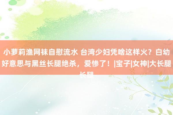 小萝莉渔网袜自慰流水 台湾少妇凭啥这样火？白幼好意思与黑丝长腿绝杀，爱惨了！|宝子|女神|大长腿