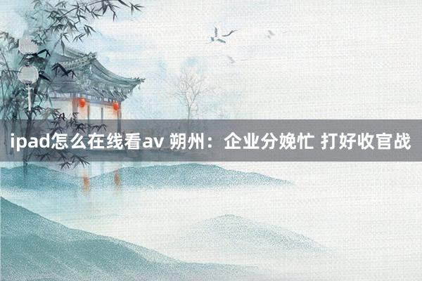 ipad怎么在线看av 朔州：企业分娩忙 打好收官战